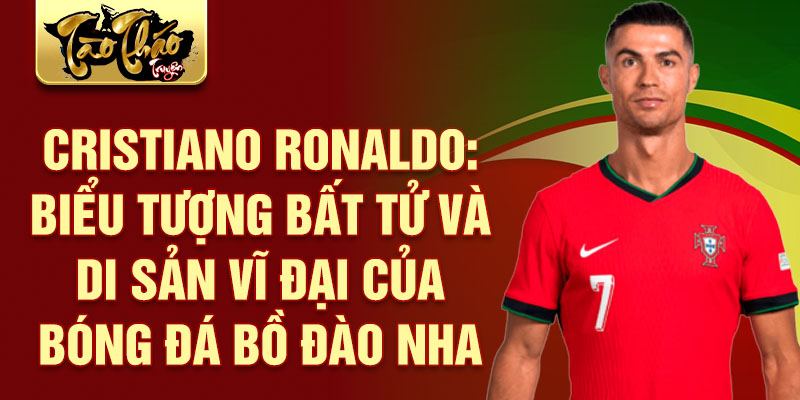 Cristiano Ronaldo: Biểu tượng bất tử và di sản vĩ đại của bóng đá Bồ Đào Nha