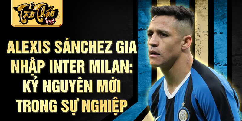 Alexis Sánchez gia nhập Inter Milan: Kỷ nguyên mới trong sự nghiệp