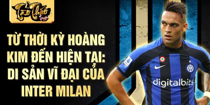 Từ thời kỳ hoàng kim đến hiện tại: Di sản vĩ đại của Inter Milan